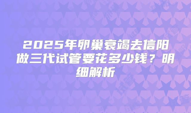2025年卵巢衰竭去信阳做三代试管要花多少钱？明细解析