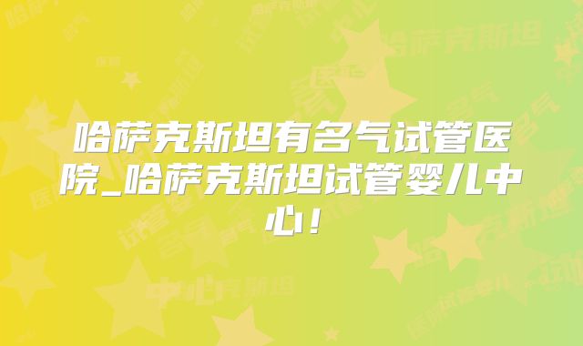 哈萨克斯坦有名气试管医院_哈萨克斯坦试管婴儿中心！
