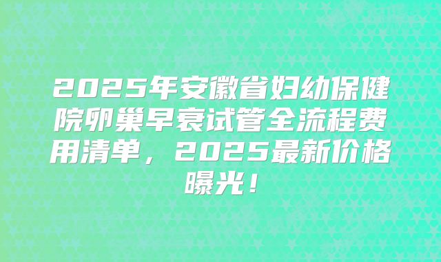 2025年安徽省妇幼保健院卵巢早衰试管全流程费用清单，2025最新价格曝光！