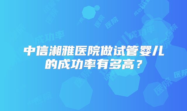 中信湘雅医院做试管婴儿的成功率有多高？