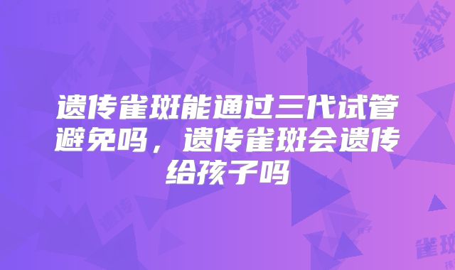 遗传雀斑能通过三代试管避免吗，遗传雀斑会遗传给孩子吗
