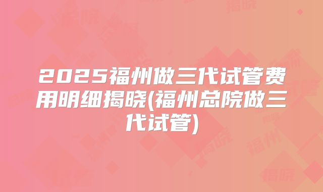 2025福州做三代试管费用明细揭晓(福州总院做三代试管)
