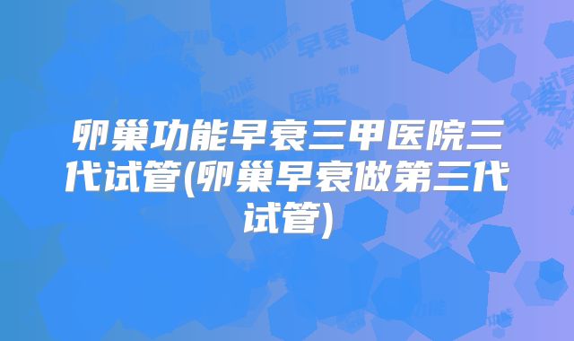 卵巢功能早衰三甲医院三代试管(卵巢早衰做第三代试管)