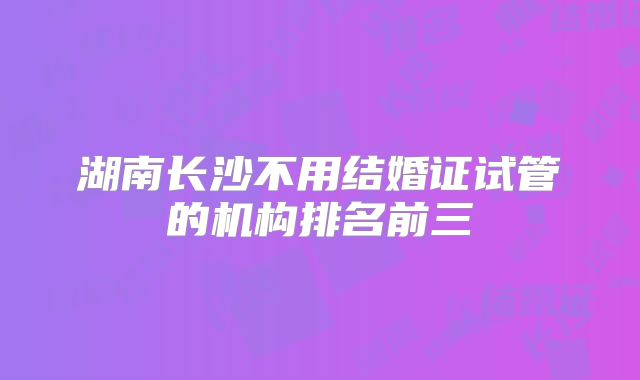 湖南长沙不用结婚证试管的机构排名前三