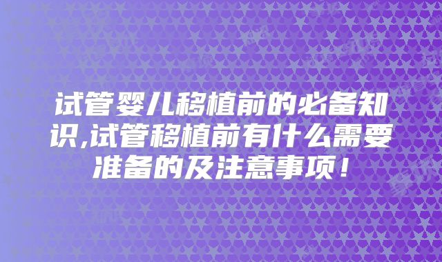 试管婴儿移植前的必备知识,试管移植前有什么需要准备的及注意事项！