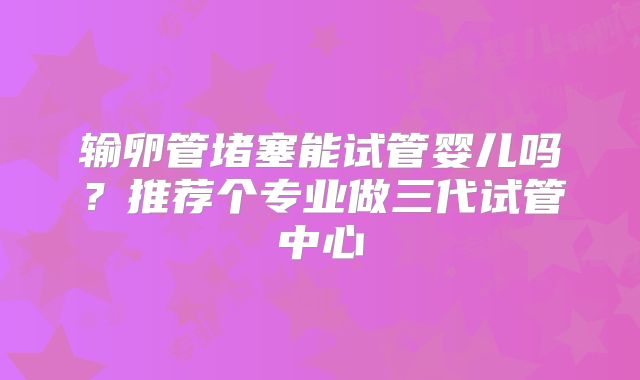 输卵管堵塞能试管婴儿吗？推荐个专业做三代试管中心