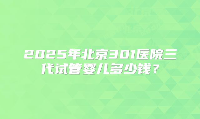 2025年北京301医院三代试管婴儿多少钱？