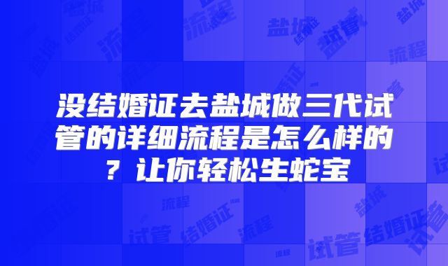 没结婚证去盐城做三代试管的详细流程是怎么样的？让你轻松生蛇宝