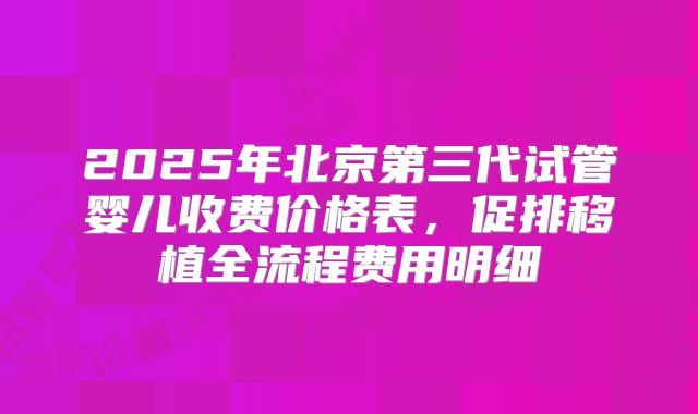 2025年北京第三代试管婴儿收费价格表，促排移植全流程费用明细