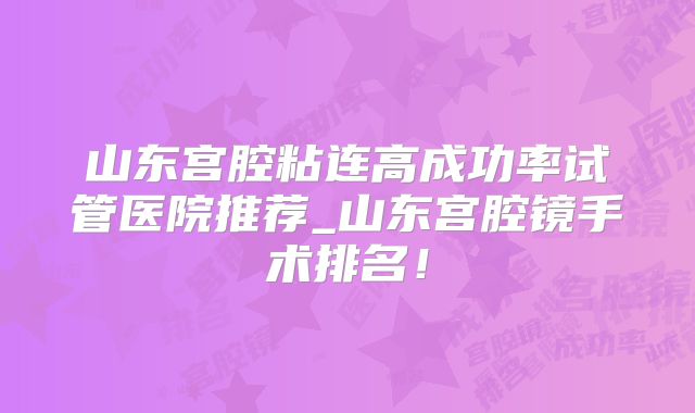 山东宫腔粘连高成功率试管医院推荐_山东宫腔镜手术排名！