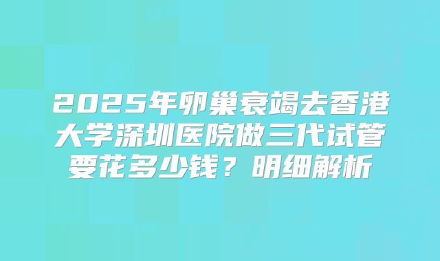 2025年卵巢衰竭去香港大学深圳医院做三代试管要花多少钱？明细解析
