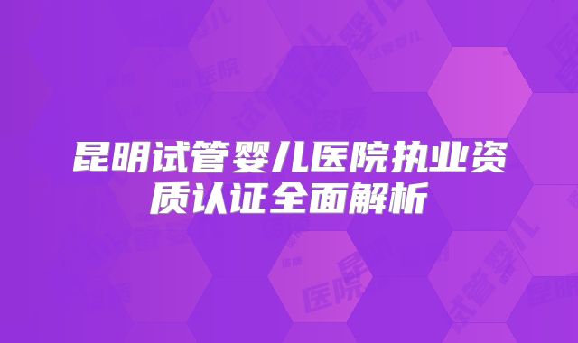 昆明试管婴儿医院执业资质认证全面解析