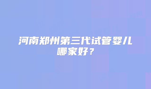 河南郑州第三代试管婴儿哪家好？