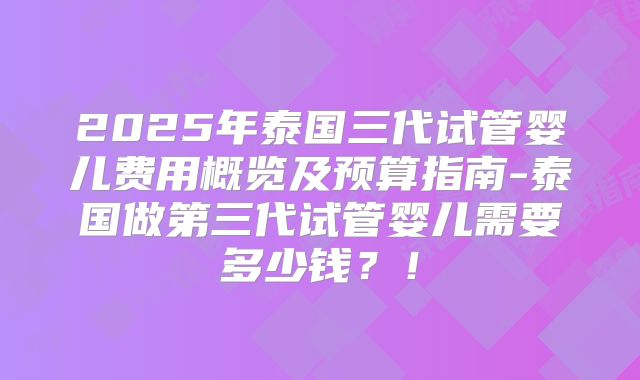 2025年泰国三代试管婴儿费用概览及预算指南-泰国做第三代试管婴儿需要多少钱？！