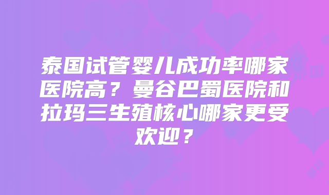 泰国试管婴儿成功率哪家医院高？曼谷巴蜀医院和拉玛三生殖核心哪家更受欢迎？