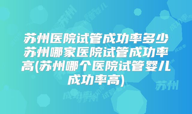 苏州医院试管成功率多少苏州哪家医院试管成功率高(苏州哪个医院试管婴儿成功率高)