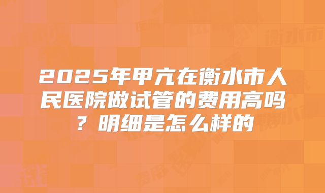 2025年甲亢在衡水市人民医院做试管的费用高吗?明细是怎么样的