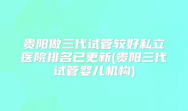 贵阳做三代试管较好私立医院排名已更新(贵阳三代试管婴儿机构)