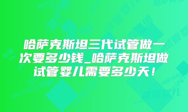 哈萨克斯坦三代试管做一次要多少钱_哈萨克斯坦做试管婴儿需要多少天！