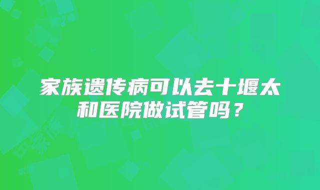 家族遗传病可以去十堰太和医院做试管吗？