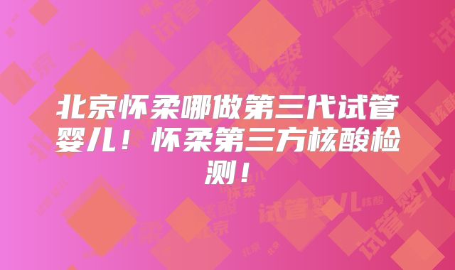 北京怀柔哪做第三代试管婴儿！怀柔第三方核酸检测！