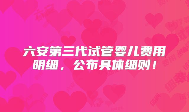 六安第三代试管婴儿费用明细，公布具体细则！