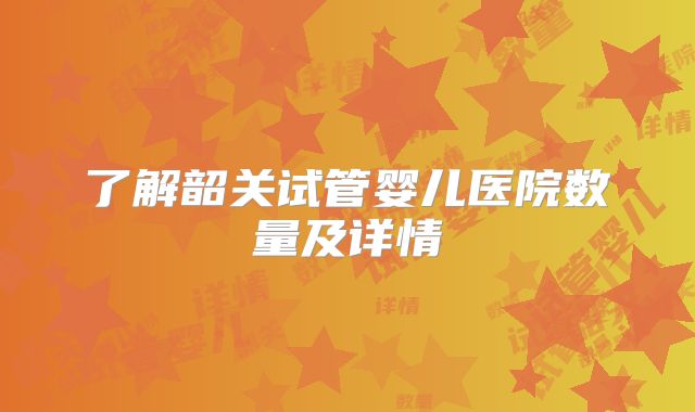了解韶关试管婴儿医院数量及详情