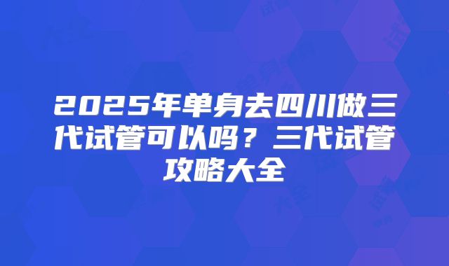 2025年单身去四川做三代试管可以吗?三代试管攻略大全