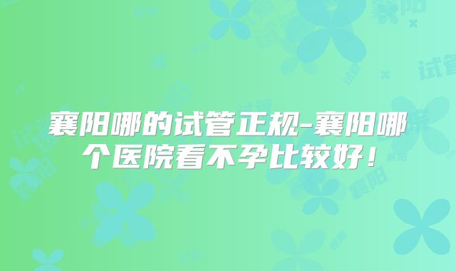 襄阳哪的试管正规-襄阳哪个医院看不孕比较好！