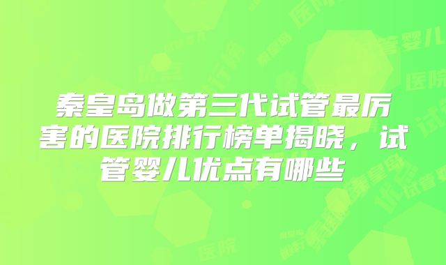 秦皇岛做第三代试管最厉害的医院排行榜单揭晓，试管婴儿优点有哪些