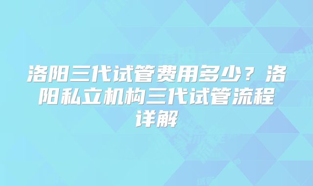 洛阳三代试管费用多少？洛阳私立机构三代试管流程详解