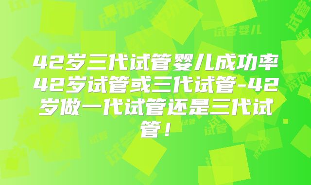 42岁三代试管婴儿成功率42岁试管或三代试管-42岁做一代试管还是三代试管！