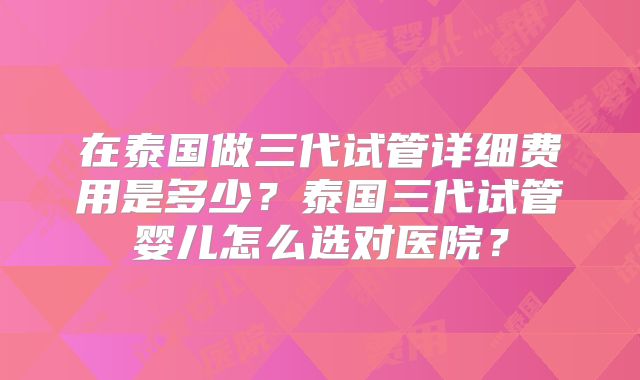 在泰国做三代试管详细费用是多少？泰国三代试管婴儿怎么选对医院？