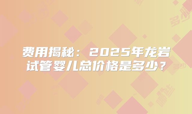 费用揭秘:2025年龙岩试管婴儿总价格是多少?
