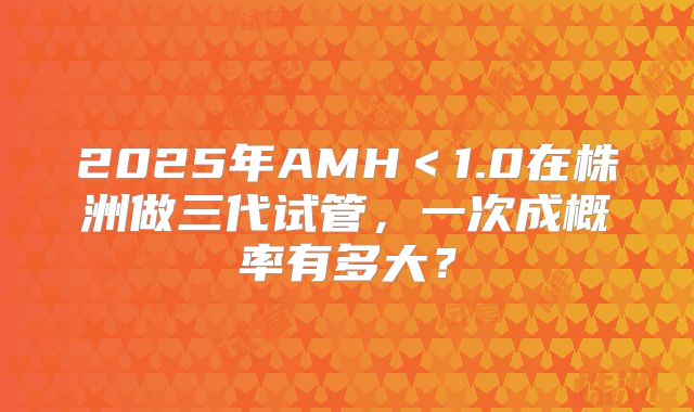 2025年AMH＜1.0在株洲做三代试管，一次成概率有多大？