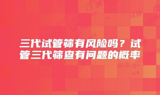 三代试管筛有风险吗？试管三代筛查有问题的概率