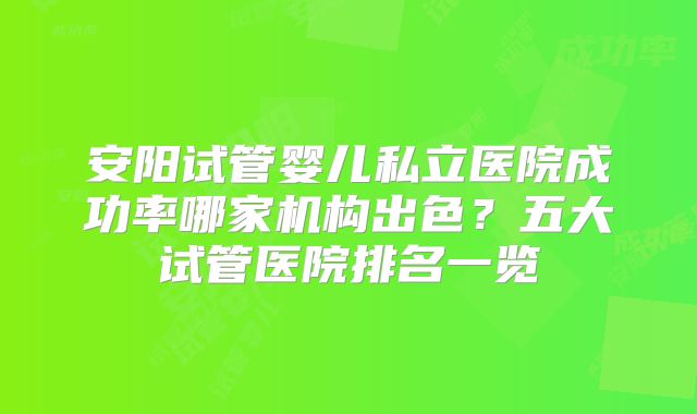 安阳试管婴儿私立医院成功率哪家机构出色？五大试管医院排名一览