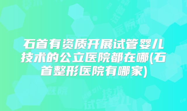 石首有资质开展试管婴儿技术的公立医院都在哪(石首整形医院有哪家)