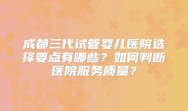 成都三代试管婴儿医院选择要点有哪些？如何判断医院服务质量？