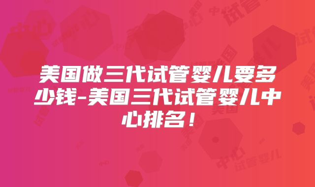 美国做三代试管婴儿要多少钱-美国三代试管婴儿中心排名！