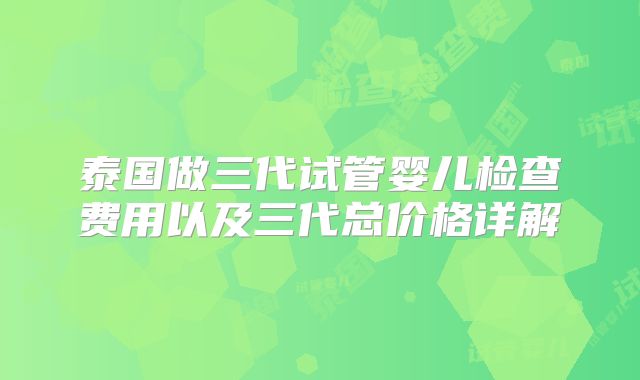 泰国做三代试管婴儿检查费用以及三代总价格详解