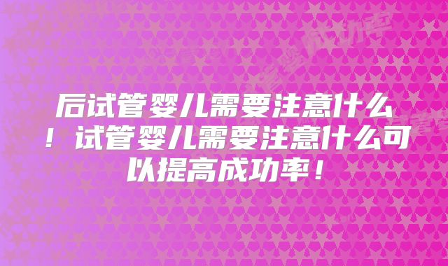 后试管婴儿需要注意什么！试管婴儿需要注意什么可以提高成功率！