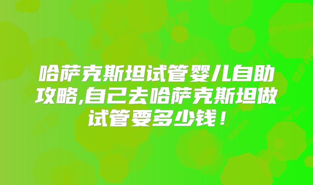 哈萨克斯坦试管婴儿自助攻略,自己去哈萨克斯坦做试管要多少钱！