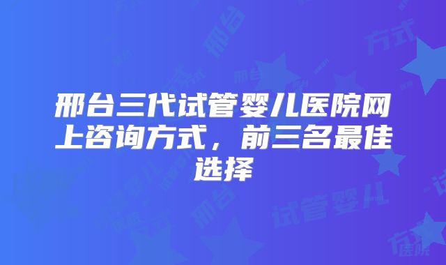 邢台三代试管婴儿医院网上咨询方式，前三名最佳选择