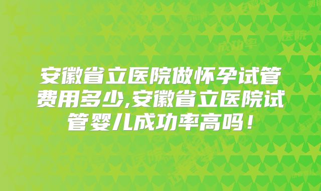 安徽省立医院做怀孕试管费用多少,安徽省立医院试管婴儿成功率高吗！