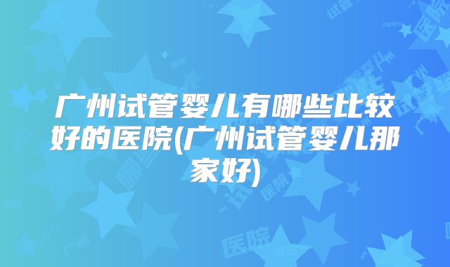 广州试管婴儿有哪些比较好的医院(广州试管婴儿那家好)