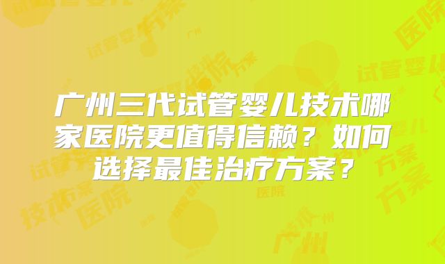 广州三代试管婴儿技术哪家医院更值得信赖？如何选择最佳治疗方案？
