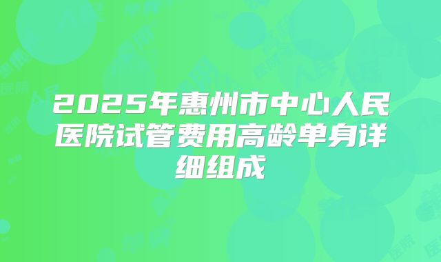 2025年惠州市中心人民医院试管费用高龄单身详细组成