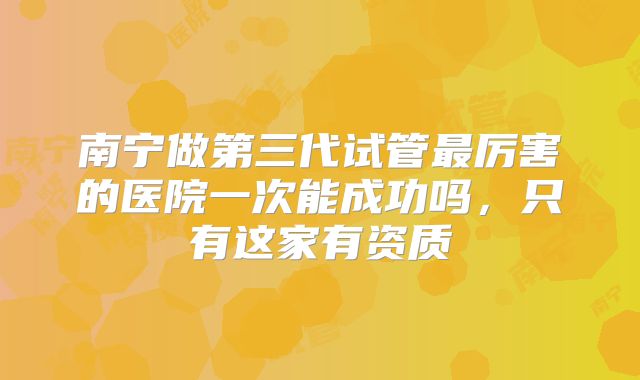 南宁做第三代试管最厉害的医院一次能成功吗，只有这家有资质
