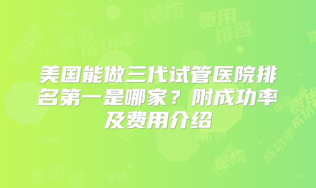 美国能做三代试管医院排名第一是哪家?附成功率及费用介绍